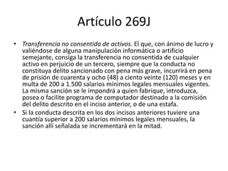 Artículo 269J
• Transferencia no consentida de activos. El que, con ánimo de lucro y
valiéndose de alguna manipulación informática o artificio
semejante, consiga la transferencia no consentida de cualquier
activo en perjuicio de un tercero, siempre que la conducta no
constituya delito sancionado con pena más grave, incurrirá en pena
de prisión de cuarenta y ocho (48) a ciento veinte (120) meses y en
multa de 200 a 1.500 salarios mínimos legales mensuales vigentes.
La misma sanción se le impondrá a quien fabrique, introduzca,
posea o facilite programa de computador destinado a la comisión
del delito descrito en el inciso anterior, o de una estafa.
• Si la conducta descrita en los dos incisos anteriores tuviere una
cuantía superior a 200 salarios mínimos legales mensuales, la
sanción allí señalada se incrementará en la mitad.
 