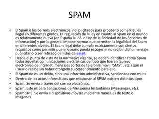 SPAM
• El Spam o los correos electrónicos, no solicitados para propósito comercial, es
ilegal en diferentes grados. La regulación de la ley en cuanto al Spam en el mundo
es relativamente nueva (en España la LSSI o Ley de la Sociedad de los Servicios de
Información) y por lo general impone normas que permiten la legalidad del Spam
en diferentes niveles. El Spam legal debe cumplir estrictamente con ciertos
requisitos como permitir que el usuario pueda escoger el no recibir dicho mensaje
publicitario o ser retirado de listas de email.
• Desde el punto de vista de la normativa vigente, se deben identificar como Spam
todas aquellas comunicaciones electrónicas del tipo que fueren (correo
electrónico de Internet, mensajes cortos de telefonía móvil “SMS” , etc.) que el
usuario recibe sin haber otorgado su consentimiento para ello.
• El Spam no es un delito, sino una infracción administrativa, sancionada con multa.
• Dentro de los actos informáticos que relacionan al SPAM existen distintos tipos:
• Spam: Se envía a través del correo electrónico.
• Spam: Este es para aplicaciones de Mensajería Instantánea (Messenger, etc).
• Spam SMS: Se envía a dispositivos móviles mediante mensajes de texto o
imagenes.
 