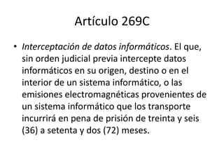 Artículo 269C
• Interceptación de datos informáticos. El que,
sin orden judicial previa intercepte datos
informáticos en su origen, destino o en el
interior de un sistema informático, o las
emisiones electromagnéticas provenientes de
un sistema informático que los transporte
incurrirá en pena de prisión de treinta y seis
(36) a setenta y dos (72) meses.
 