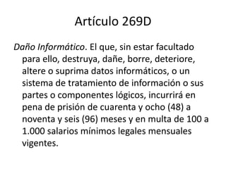 Artículo 269D
Daño Informático. El que, sin estar facultado
para ello, destruya, dañe, borre, deteriore,
altere o suprima datos informáticos, o un
sistema de tratamiento de información o sus
partes o componentes lógicos, incurrirá en
pena de prisión de cuarenta y ocho (48) a
noventa y seis (96) meses y en multa de 100 a
1.000 salarios mínimos legales mensuales
vigentes.
 