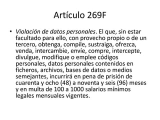 Artículo 269F
• Violación de datos personales. El que, sin estar
facultado para ello, con provecho propio o de un
tercero, obtenga, compile, sustraiga, ofrezca,
venda, intercambie, envíe, compre, intercepte,
divulgue, modifique o emplee códigos
personales, datos personales contenidos en
ficheros, archivos, bases de datos o medios
semejantes, incurrirá en pena de prisión de
cuarenta y ocho (48) a noventa y seis (96) meses
y en multa de 100 a 1000 salarios mínimos
legales mensuales vigentes.
 