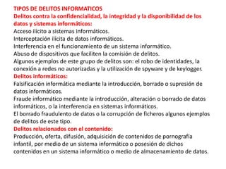 TIPOS DE DELITOS INFORMATICOS
Delitos contra la confidencialidad, la integridad y la disponibilidad de los
datos y sistemas informáticos:
Acceso ilícito a sistemas informáticos.
Interceptación ilícita de datos informáticos.
Interferencia en el funcionamiento de un sistema informático.
Abuso de dispositivos que faciliten la comisión de delitos.
Algunos ejemplos de este grupo de delitos son: el robo de identidades, la
conexión a redes no autorizadas y la utilización de spyware y de keylogger.
Delitos informáticos:
Falsificación informática mediante la introducción, borrado o supresión de
datos informáticos.
Fraude informático mediante la introducción, alteración o borrado de datos
informáticos, o la interferencia en sistemas informáticos.
El borrado fraudulento de datos o la corrupción de ficheros algunos ejemplos
de delitos de este tipo.
Delitos relacionados con el contenido:
Producción, oferta, difusión, adquisición de contenidos de pornografía
infantil, por medio de un sistema informático o posesión de dichos
contenidos en un sistema informático o medio de almacenamiento de datos.
 