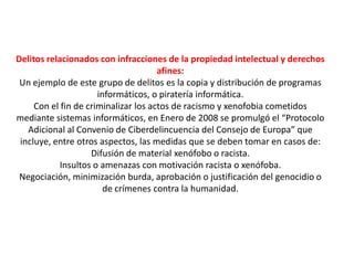 Delitos relacionados con infracciones de la propiedad intelectual y derechos
afines:
Un ejemplo de este grupo de delitos es la copia y distribución de programas
informáticos, o piratería informática.
Con el fin de criminalizar los actos de racismo y xenofobia cometidos
mediante sistemas informáticos, en Enero de 2008 se promulgó el “Protocolo
Adicional al Convenio de Ciberdelincuencia del Consejo de Europa” que
incluye, entre otros aspectos, las medidas que se deben tomar en casos de:
Difusión de material xenófobo o racista.
Insultos o amenazas con motivación racista o xenófoba.
Negociación, minimización burda, aprobación o justificación del genocidio o
de crímenes contra la humanidad.
 