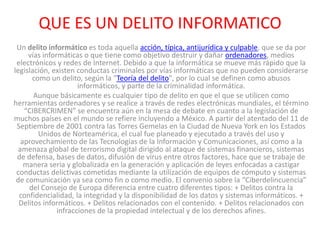 QUE ES UN DELITO INFORMATICO
Un delito informático es toda aquella acción, típica, antijurídica y culpable, que se da por
vías informáticas o que tiene como objetivo destruir y dañar ordenadores, medios
electrónicos y redes de Internet. Debido a que la informática se mueve más rápido que la
legislación, existen conductas criminales por vías informáticas que no pueden considerarse
como un delito, según la "Teoría del delito", por lo cual se definen como abusos
informáticos, y parte de la criminalidad informática.
Aunque básicamente es cualquier tipo de delito en que el que se utilicen como
herramientas ordenadores y se realice a través de redes electrónicas mundiales, el término
“CIBERCRIMEN” se encuentra aún en la mesa de debate en cuanto a la legislación de
muchos países en el mundo se refiere incluyendo a México. A partir del atentado del 11 de
Septiembre de 2001 contra las Torres Gemelas en la Ciudad de Nueva York en los Estados
Unidos de Norteamérica, el cual fue planeado y ejecutado a través del uso y
aprovechamiento de las Tecnologías de la Información y Comunicaciones, así como a la
amenaza global de terrorismo digital dirigido al ataque de sistemas financieros, sistemas
de defensa, bases de datos, difusión de virus entre otros factores, hace que se trabaje de
manera seria y globalizada en la generación y aplicación de leyes enfocadas a castigar
conductas delictivas cometidas mediante la utilización de equipos de cómputo y sistemas
de comunicación ya sea como fin o como medio. El convenio sobre la “Ciberdelincuencia”
del Consejo de Europa diferencia entre cuatro diferentes tipos: + Delitos contra la
confidencialidad, la integridad y la disponibilidad de los datos y sistemas informáticos. +
Delitos informáticos. + Delitos relacionados con el contenido. + Delitos relacionados con
infracciones de la propiedad intelectual y de los derechos afines.
 