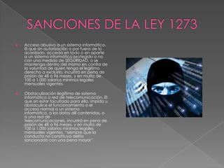  Acceso abusivo a un sistema informático.
El que sin autorización o por fuera de lo
acordado, acceda en todo o en aparte
a un sistema informático protegido o no
con una medida de SEGURIDAD, o se
mantenga dentro del mismo en contra de
la voluntad de quien tenga el legítimo
derecho a excluirlo, incurrirá en pena de
prisión de 48 a 96 meses, y en multa de
100 a 1.000 salarios mínimos legales
mensuales vigentes.
 Obstaculización ilegítima de sistema
informático o red de telecomunicación. El
que sin estar facultado para ello, impida u
obstaculice el funcionamiento o el
acceso normal a un sistema
informático, a los datos allí contenidos, o
a una red de
telecomunicaciones, incurrirá en pena de
prisión de 48 a 96 meses, y en multa de
100 a 1.000 salarios mínimos legales
mensuales vigentes, “siempre que la
conducta no constituya delito
sancionado con una pena mayor”.
 