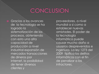  Gracias a los avances
de la tecnología se ha
logrado la
sistematización de los
procesos, obteniendo
con esto una alta
capacidad de
producción a nivel
industrial expansión de
mercados transacciones
de dineros por
internet, la posibilidad
de tener diversos
clientes y
proveedores, a nivel
mundial a si como a
establecer nuevas
amistades. El poder de
la tecnología
informática puede
causar mucho daño a
usuarios desprevenidos e
ingenuos. La ley 1273 del
2009 tipifica los delitos
informáticos con el fin
de penalizar a los
infractores.
 