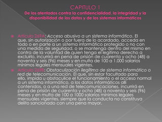  Artículo 269A: Acceso abusivo a un sistema informático. El
que, sin autorización o por fuera de lo acordado, acceda en
todo o en parte a un sistema informático protegido o no con
una medida de seguridad, o se mantenga dentro del mismo en
contra de la voluntad de quien tenga el legítimo derecho a
excluirlo, incurrirá en pena de prisión de cuarenta y ocho (48) a
noventa y seis (96) meses y en multa de 100 a 1.000 salarios
mínimos legales mensuales vigentes.
 Artículo 269B: Obstaculización ilegítima de sistema informático o
red de telecomunicación. El que, sin estar facultado para
ello, impida u obstaculice el funcionamiento o el acceso normal
a un sistema informático, a los datos informáticos allí
contenidos, o a una red de telecomunicaciones, incurrirá en
pena de prisión de cuarenta y ocho (48) a noventa y seis (96)
meses y en multa de 100 a 1000 salarios mínimos legales
mensuales vigentes, siempre que la conducta no constituya
delito sancionado con una pena mayor.
 