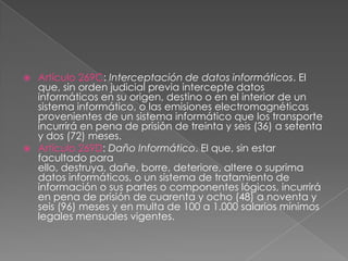  Artículo 269C: Interceptación de datos informáticos. El
que, sin orden judicial previa intercepte datos
informáticos en su origen, destino o en el interior de un
sistema informático, o las emisiones electromagnéticas
provenientes de un sistema informático que los transporte
incurrirá en pena de prisión de treinta y seis (36) a setenta
y dos (72) meses.
 Artículo 269D: Daño Informático. El que, sin estar
facultado para
ello, destruya, dañe, borre, deteriore, altere o suprima
datos informáticos, o un sistema de tratamiento de
información o sus partes o componentes lógicos, incurrirá
en pena de prisión de cuarenta y ocho (48) a noventa y
seis (96) meses y en multa de 100 a 1.000 salarios mínimos
legales mensuales vigentes.
 