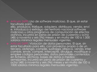  Artículo 269E: Uso de software malicioso. El que, sin estar
facultado para
ello, produzca, trafique, adquiera, distribuya, venda, enví
e, introduzca o extraiga del territorio nacional software
malicioso u otros programas de computación de efectos
dañinos, incurrirá en pena de prisión de cuarenta y ocho
(48) a noventa y seis (96) meses y en multa de 100 a 1.000
salarios mínimos legales mensuales vigentes.
 Artículo 269F: Violación de datos personales. El que, sin
estar facultado para ello, con provecho propio o de un
tercero, obtenga, compile, sustraiga, ofrezca, venda, inter
cambie, envíe, compre, intercepte, divulgue, modifique o
emplee códigos personales, datos personales contenidos
en ficheros, archivos, bases de datos o medios
semejantes, incurrirá en pena de prisión de cuarenta y
ocho (48) a noventa y seis (96) meses y en multa de 100 a
1000 salarios mínimos legales mensuales vigentes.
 