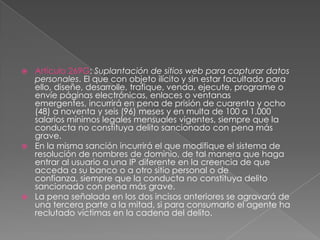  Artículo 269G: Suplantación de sitios web para capturar datos
personales. El que con objeto ilícito y sin estar facultado para
ello, diseñe, desarrolle, trafique, venda, ejecute, programe o
envíe páginas electrónicas, enlaces o ventanas
emergentes, incurrirá en pena de prisión de cuarenta y ocho
(48) a noventa y seis (96) meses y en multa de 100 a 1.000
salarios mínimos legales mensuales vigentes, siempre que la
conducta no constituya delito sancionado con pena más
grave.
 En la misma sanción incurrirá el que modifique el sistema de
resolución de nombres de dominio, de tal manera que haga
entrar al usuario a una IP diferente en la creencia de que
acceda a su banco o a otro sitio personal o de
confianza, siempre que la conducta no constituya delito
sancionado con pena más grave.
 La pena señalada en los dos incisos anteriores se agravará de
una tercera parte a la mitad, si para consumarlo el agente ha
reclutado víctimas en la cadena del delito.
 