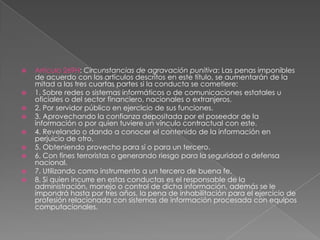  Artículo 269H: Circunstancias de agravación punitiva: Las penas imponibles
de acuerdo con los artículos descritos en este título, se aumentarán de la
mitad a las tres cuartas partes si la conducta se cometiere:
 1. Sobre redes o sistemas informáticos o de comunicaciones estatales u
oficiales o del sector financiero, nacionales o extranjeros.
 2. Por servidor público en ejercicio de sus funciones.
 3. Aprovechando la confianza depositada por el poseedor de la
información o por quien tuviere un vínculo contractual con este.
 4. Revelando o dando a conocer el contenido de la información en
perjuicio de otro.
 5. Obteniendo provecho para sí o para un tercero.
 6. Con fines terroristas o generando riesgo para la seguridad o defensa
nacional.
 7. Utilizando como instrumento a un tercero de buena fe.
 8. Si quien incurre en estas conductas es el responsable de la
administración, manejo o control de dicha información, además se le
impondrá hasta por tres años, la pena de inhabilitación para el ejercicio de
profesión relacionada con sistemas de información procesada con equipos
computacionales.
 
