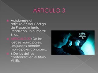  Adiciónese al
artículo 37 del Código
de Procedimiento
Penal con un numeral
6, así:
 ARTICULO 37: De los
jueces municipales.
Los jueces penales
municipales conocen..
 6.De los delitos
contenidos en el titulo
VII Bis.
 