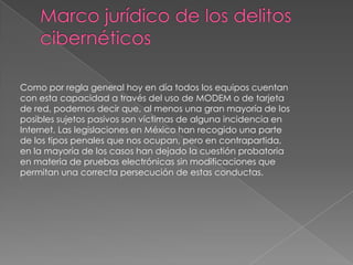 Como por regla general hoy en día todos los equipos cuentan
con esta capacidad a través del uso de MODEM o de tarjeta
de red, podemos decir que, al menos una gran mayoría de los
posibles sujetos pasivos son víctimas de alguna incidencia en
Internet. Las legislaciones en México han recogido una parte
de los tipos penales que nos ocupan, pero en contrapartida,
en la mayoría de los casos han dejado la cuestión probatoria
en materia de pruebas electrónicas sin modificaciones que
permitan una correcta persecución de estas conductas.
 