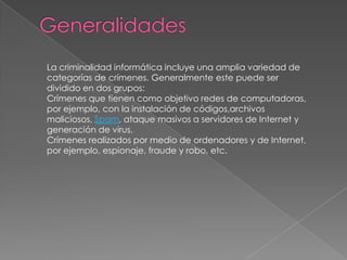 La criminalidad informática incluye una amplia variedad de
categorías de crímenes. Generalmente este puede ser
dividido en dos grupos:
Crímenes que tienen como objetivo redes de computadoras,
por ejemplo, con la instalación de códigos,archivos
maliciosos, Spam, ataque masivos a servidores de Internet y
generación de virus.
Crímenes realizados por medio de ordenadores y de Internet,
por ejemplo, espionaje, fraude y robo, etc.
 