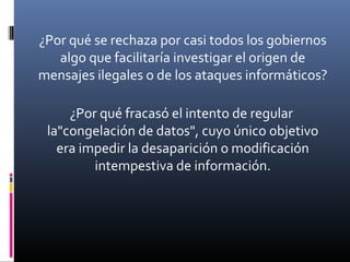 ¿Por qué se rechaza por casi todos los gobiernos
algo que facilitaría investigar el origen de
mensajes ilegales o de los ataques informáticos?
¿Por qué fracasó el intento de regular
la"congelación de datos", cuyo único objetivo
era impedir la desaparición o modificación
intempestiva de información.
 