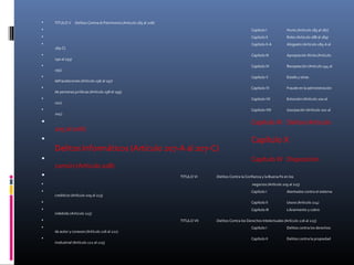  TITULO V :Delitos Contra el Patrimonio (Artículo 185 al 208)
 Capítulo I Hurto (Artículo 185 al 187)
 Capítulo II Robo (Artículo 188 al 189)
 Capítulo II-A Abigeato (Artículo 189-A al
189-C)
 Capítulo III Apropiación Ilícita (Artículo
190 al 193)
 Capítulo IV Receptación (Artículo 194 al
195)
 Capítulo V Estafa y otras
defraudaciones (Artículo 196 al 197)
 Capítulo VI Fraude en la administración
de personas jurídicas (Artículo 198 al 199)
 Capítulo VII Extorsión (Artículo 200 al
201)
 Capítulo VIII Usurpación (Artículo 202 al
204)
 Capítulo IX Daños (Artículo
205 al 206)
 Capítulo X
Delitos Informáticos (Artículo 207-A al 207-C)
 Capítulo XI Disposición
común (Artículo 208)
 TITULO VI :Delitos Contra la Confianza y la Buena Fe en los
 negocios (Artículo 209 al 215)
 Capítulo I Atentados contra el sistema
crediticio (Artículo 209 al 213)
 Capítulo II Usura (Artículo 214)
 Capítulo III Libramiento y cobro
indebido (Artículo 215)
 TITULO VII :Delitos Contra los Derechos Intelectuales (Artículo 216 al 225)
 Capítulo I Delitos contra los derechos
de autor y conexos (Artículo 216 al 221)
 Capítulo II Delitos contra la propiedad
insdustrial (Artículo 222 al 225)
 