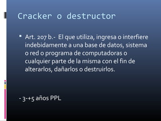 Cracker o destructor
 Art. 207 b.- El que utiliza, ingresa o interfiere
indebidamente a una base de datos, sistema
o red o programa de computadoras o
cualquier parte de la misma con el fin de
alterarlos, dañarlos o destruirlos.
- 3-+5 años PPL
 