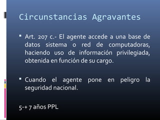 Circunstancias Agravantes
 Art. 207 c.- El agente accede a una base de
datos sistema o red de computadoras,
haciendo uso de información privilegiada,
obtenida en función de su cargo.
 Cuando el agente pone en peligro la
seguridad nacional.
5-+ 7 años PPL
 