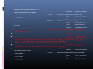  TITULO XIII :Delitos Contra la Ecología (Artículo 304 al 314)
 Capítulo Único Delitos contra los recursos
naturales y el medio ambiente (Artículo 304 al 314)
 TITULO XIV :Delitos Contra la Tranquilidad Pública (Artículo 315 al 318)
 Capítulo I Delitos contra la paz pública
(Artículo 315 al 318)
 Capítulo II Terrorismo (Derogado)
 TITULO XIV-A :Delitos Contra la Humanidad (Artículo 319 al 324)
 Capítulo I Genocidio (Artículo 319)
 Capítulo II Desaparición forzada
(Artículo 320)
 Capítulo III Tortura (Artículo 321 al 324)
 TITULO XV :Delitos Contra el Estado y la Defensa
(Artículo 325 al 345)
 Nacional
 Capítulo I Atentados
contra la seguridad nacional y traición a la patria (Artículo 325 al
334 )( -15años acto dirigido a someter a la patria)
 Capítulo II Delitos que
comprometen las relaciones exteriores del estado (Artículo 335 al 343)
 Capítulo III Delitos contralos simbolos y
valores de la patria (Artículo 344 al 345)
 TITULO XVI :Delitos Contra los Poderes del Estado y el Orden Constitucional
(Artículo 346 al 353)
 Capítulo I Rebelión, sedición y motín
(Artículo 346 al 350)
 Capítulo II Disposiciones comunes
(Artículo 351 al 353)
 
