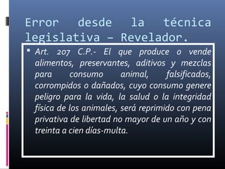 Error desde la técnica
legislativa – Revelador.
 Art. 207 C.P.- El que produce o vende
alimentos, preservantes, aditivos y mezclas
para consumo animal, falsificados,
corrompidos o dañados, cuyo consumo genere
peligro para la vida, la salud o la integridad
física de los animales, será reprimido con pena
privativa de libertad no mayor de un año y con
treinta a cien días-multa.
 