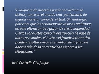 …”Cualquiera de nosotros puede ser víctima de
delitos, tanto en el mundo real, por llamarlo de
alguna manera, como del virtual. Sin embargo,
pareciera que las conductas disvaliosas realizadas
en este último ámbito gozan de cierta impunidad.
Ciertas conductas como la destrucción de base de
datos personales, el hurto o el fraude informático
pueden resultar impunes en virtud de la falta de
adecuación de la normatividad vigente a las
situaciones.”
José Custodio Chafloque
 