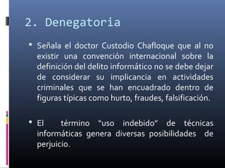 2. Denegatoria
 Señala el doctor Custodio Chafloque que al no
existir una convención internacional sobre la
definición del delito informático no se debe dejar
de considerar su implicancia en actividades
criminales que se han encuadrado dentro de
figuras típicas como hurto, fraudes, falsificación.
 El término “uso indebido” de técnicas
informáticas genera diversas posibilidades de
perjuicio.
 