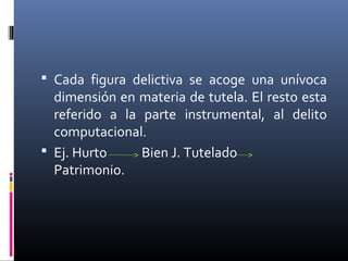  Cada figura delictiva se acoge una unívoca
dimensión en materia de tutela. El resto esta
referido a la parte instrumental, al delito
computacional.
 Ej. Hurto Bien J. Tutelado
Patrimonio.
 