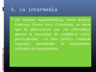 3. La intermedia
 De carácter supraindividual, como expone
Francisco Bueno Aruz (Colombia), se tiene
que la delincuencia por vía informática
genera la necesidad de establecer como
particularidad un bien jurídico colateral
impropio atendiendo al instrumento
utilizado= la computadora.
 