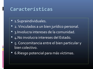 Características
 1.Supraindividuales.
 2. Vinculados a un bien jurídico personal.
 3.Involucra intereses de la comunidad.
 4.No involucra intereses del Estado.
 5. Concomitancia entre el bien particular y
bien colectivo.
 6.Riesgo potencial para más víctimas.
 