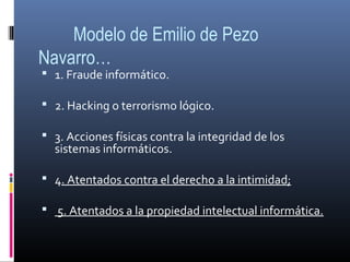 Modelo de Emilio de Pezo
Navarro…
 1. Fraude informático.
 2. Hacking o terrorismo lógico.
 3. Acciones físicas contra la integridad de los
sistemas informáticos.
 4. Atentados contra el derecho a la intimidad;
 5. Atentados a la propiedad intelectual informática.
 