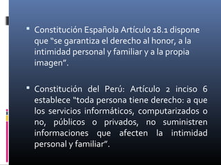  Constitución Española Artículo 18.1 dispone
que “se garantiza el derecho al honor, a la
intimidad personal y familiar y a la propia
imagen”.
 Constitución del Perú: Artículo 2 inciso 6
establece “toda persona tiene derecho: a que
los servicios informáticos, computarizados o
no, públicos o privados, no suministren
informaciones que afecten la intimidad
personal y familiar”.
 
