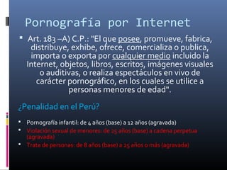 Pornografía por Internet
 Art. 183 –A) C.P.: "El que posee, promueve, fabrica,
distribuye, exhibe, ofrece, comercializa o publica,
importa o exporta por cualquier medio incluido la
Internet, objetos, libros, escritos, imágenes visuales
o auditivas, o realiza espectáculos en vivo de
carácter pornográfico, en los cuales se utilice a
personas menores de edad".
¿Penalidad en el Perú?
 Pornografía infantil: de 4 años (base) a 12 años (agravada)
 Violación sexual de menores: de 25 años (base) a cadena perpetua
(agravada)
 Trata de personas: de 8 años (base) a 25 años o más (agravada)
 