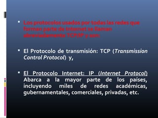  Los protocolos usados por todas las redes que
forman parte de Internet se llaman
abreviadamente TCP/IP y son:
 El Protocolo de transmisión: TCP (Transmission
Control Protocol) y,
 El Protocolo Internet: IP (Internet Protocol)
Abarca a la mayor parte de los países,
incluyendo miles de redes académicas,
gubernamentales, comerciales, privadas, etc.
 