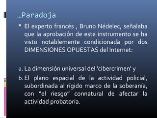 …Paradoja
 El experto francés , Bruno Nédelec, señalaba
que la aprobación de este instrumento se ha
visto notablemente condicionada por dos
DIMENSIONES OPUESTAS del Internet:
a. La dimensión universal del 'cibercrimen' y
b. El plano espacial de la actividad policial,
subordinada al rígido marco de la soberanía,
con “el riesgo” connatural de afectar la
actividad probatoria.
 
