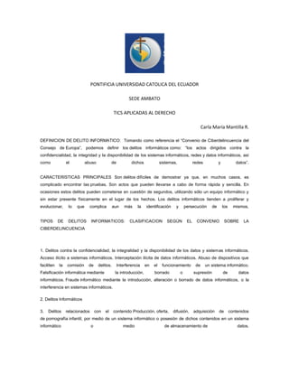 PONTIFICIA UNIVERSIDAD CATOLICA DEL ECUADOR
SEDE AMBATO
TICS APLICADAS AL DERECHO
Carla María Mantilla R.
DEFINICION DE DELITO INFORMATICO: Tomando como referencia el “Convenio de Ciberdelincuencia del
Consejo de Europa”, podemos definir los delitos informáticos como: “los actos dirigidos contra la
confidencialidad, la integridad y la disponibilidad de los sistemas informáticos, redes y datos informáticos, así
como

el

abuso

de

dichos

sistemas,

redes

y

datos”.

CARACTERISTICAS PRINCIPALES Son delitos difíciles de demostrar ya que, en muchos casos, es
complicado encontrar las pruebas. Son actos que pueden llevarse a cabo de forma rápida y sencilla. En
ocasiones estos delitos pueden cometerse en cuestión de segundos, utilizando sólo un equipo informático y
sin estar presente físicamente en el lugar de los hechos. Los delitos informáticos tienden a proliferar y
evolucionar,

lo

TIPOS

DELITOS

DE

que

complica

aun

más

INFORMATICOS:

la

identificación

CLASIFICACION

y

persecución

SEGÚN

EL

de

los

CONVENIO

mismos.

SOBRE

LA

CIBERDELINCUENCIA

1. Delitos contra la confidencialidad, la integralidad y la disponibilidad de los datos y sistemas informáticos.
Acceso ilícito a sistemas informáticos. Interceptación ilícita de datos informáticos. Abuso de dispositivos que
faciliten

la

comisión

de

delitos.

Falsificación informática mediante

Interferencia
la introducción,

en

el

funcionamiento

borrado

o

de

un sistema informático.

supresión

de

datos

informáticos. Fraude informático mediante la introducción, alteración o borrado de datos informáticos, o la
interferencia en sistemas informáticos.
2. Delitos Informáticos
3.

Delitos

relacionados

con

el

contenido Producción, oferta,

difusión,

adquisición

de

contenidos

de pornografía infantil, por medio de un sistema informático o posesión de dichos contenidos en un sistema
informático

o

medio

de almacenamiento de

datos.

 