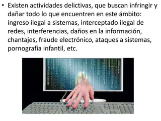 • Existen actividades delictivas, que buscan infringir y
dañar todo lo que encuentren en este ámbito:
ingreso ilegal a sistemas, interceptado ilegal de
redes, interferencias, daños en la información,
chantajes, fraude electrónico, ataques a sistemas,
pornografía infantil, etc.
 