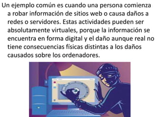 Un ejemplo común es cuando una persona comienza
a robar información de sitios web o causa daños a
redes o servidores. Estas actividades pueden ser
absolutamente virtuales, porque la información se
encuentra en forma digital y el daño aunque real no
tiene consecuencias físicas distintas a los daños
causados sobre los ordenadores.
 