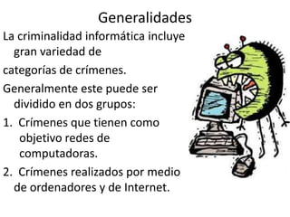Generalidades
La criminalidad informática incluye
gran variedad de
categorías de crímenes.
Generalmente este puede ser
dividido en dos grupos:
1. Crímenes que tienen como
objetivo redes de
computadoras.
2. Crímenes realizados por medio
de ordenadores y de Internet.
 