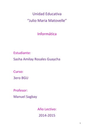 1
Unidad Educativa
“Julio Maria Matovelle”
Informática
Estudiante:
Sasha Amilay Rosales Guaycha
Curso:
3ero BGU
Profesor:
Manuel Sagbay
Año Lectivo:
2014-2015
 