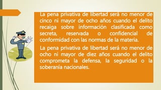 La pena privativa de libertad será no menor de 
cinco ni mayor de ocho años cuando el delito 
recaiga sobre información clasificada como 
secreta, reservada o confidencial de 
conformidad con las normas de la materia. 
La pena privativa de libertad será no menor de 
ocho ni mayor de diez años cuando el delito 
comprometa la defensa, la seguridad o la 
soberanía nacionales. 
 