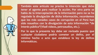 También este artículo no precisa la intención que debe 
tener el agente para realizar la acción. Por otra parte se 
habla de la interceptación de la información pero no se ha 
regulado la divulgación de dicha información, recordemos 
que los más sonados casos de corrupción en el Perú han 
sido resueltos con la divulgación de esta información "de 
interés público"(Vladi videos, petroaudios, etc.). 
Por lo que la presente ley debe ser revisada puesto que 
cualquier ciudadano podría cometer un delito, por el 
mínimo hecho o acto que establece la ley de delitos 
informáticos. 
