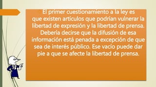 El primer cuestionamiento a la ley es 
que existen artículos que podrían vulnerar la 
libertad de expresión y la libertad de prensa. 
Debería decirse que la difusión de esa 
información está penada a excepción de que 
sea de interés público. Ese vacío puede dar 
pie a que se afecte la libertad de prensa. 
 