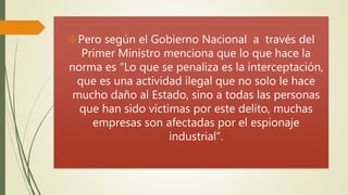 Pero según el Gobierno Nacional a través del 
Primer Ministro menciona que lo que hace la 
norma es “Lo que se penaliza es la interceptación, 
que es una actividad ilegal que no solo le hace 
mucho daño al Estado, sino a todas las personas 
que han sido víctimas por este delito, muchas 
empresas son afectadas por el espionaje 
industrial”. 
 