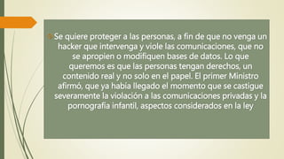 Se quiere proteger a las personas, a fin de que no venga un 
hacker que intervenga y viole las comunicaciones, que no 
se apropien o modifiquen bases de datos. Lo que 
queremos es que las personas tengan derechos, un 
contenido real y no solo en el papel. El primer Ministro 
afirmó, que ya había llegado el momento que se castigue 
severamente la violación a las comunicaciones privadas y la 
pornografía infantil, aspectos considerados en la ley 
 