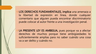 LOS DERECHOS FUNDAMENTALES, implica una amenaza a 
la libertad de expresión en línea, donde cualquier 
comentario que alguien pueda encontrar discriminatorio 
puede colocar al autor frente a una investigación penal. 
LA PRESENTE LEY ES AMBIGUA, pues porque va a afectar 
derechos de muchos porque tiene ambigüedades lo 
suficientemente amplias para no saber cuándo una cosa 
va a ser delito y cuándo no. 
 