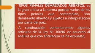 TIPOS PENALES DEMASIADOS ABIERTOS, es 
la gran crítica a la norma porque varios de los 
tipos penales que contemplan, son 
demasiado abiertos y sujetos a interpretación 
por parte del juez. 
A continuación comentaremos algunos 
artículos de la Ley N° 30096, de acuerdo al 
análisis que con antelación se ha expuesto; 
 