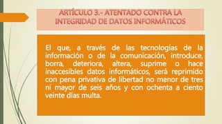 El que, a través de las tecnologías de la 
información o de la comunicación, introduce, 
borra, deteriora, altera, suprime o hace 
inaccesibles datos informáticos, será reprimido 
con pena privativa de libertad no menor de tres 
ni mayor de seis años y con ochenta a ciento 
veinte días multa. 
 