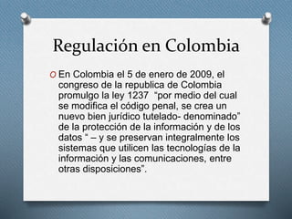 Regulación en Colombia 
O En Colombia el 5 de enero de 2009, el 
congreso de la republica de Colombia 
promulgo la ley 1237 “por medio del cual 
se modifica el código penal, se crea un 
nuevo bien jurídico tutelado- denominado” 
de la protección de la información y de los 
datos “ – y se preservan integralmente los 
sistemas que utilicen las tecnologías de la 
información y las comunicaciones, entre 
otras disposiciones”. 
 