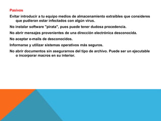 Pasivos 
Evitar introducir a tu equipo medios de almacenamiento extraíbles que consideres 
que pudieran estar infectados con algún virus. 
No instalar software "pirata", pues puede tener dudosa procedencia. 
No abrir mensajes provenientes de una dirección electrónica desconocida. 
No aceptar e-mails de desconocidos. 
Informarse y utilizar sistemas operativos más seguros. 
No abrir documentos sin asegurarnos del tipo de archivo. Puede ser un ejecutable 
o incorporar macros en su interior. 
