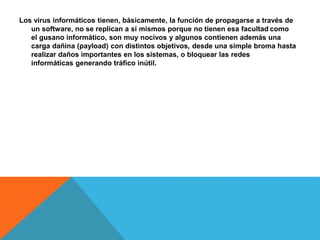 Los virus informáticos tienen, básicamente, la función de propagarse a través de 
un software, no se replican a sí mismos porque no tienen esa facultad como 
el gusano informático, son muy nocivos y algunos contienen además una 
carga dañina (payload) con distintos objetivos, desde una simple broma hasta 
realizar daños importantes en los sistemas, o bloquear las redes 
informáticas generando tráfico inútil. 
 
